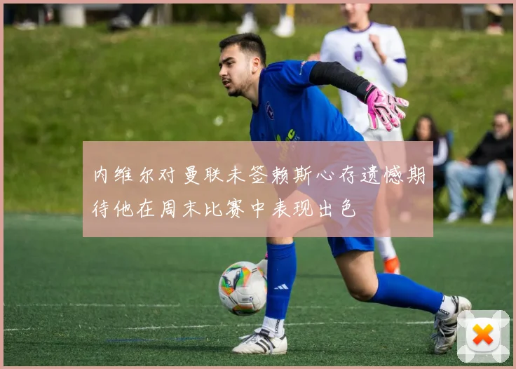 内维尔对曼联未签赖斯心存遗憾期待他在周末比赛中表现出色