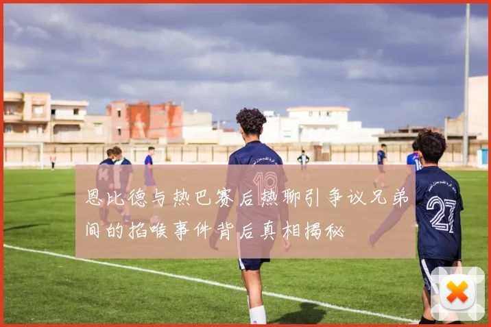 恩比德与热巴赛后热聊引争议兄弟间的掐喉事件背后真相揭秘