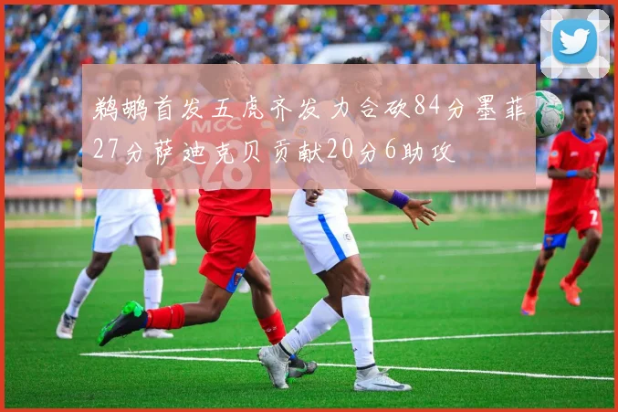 鹈鹕首发五虎齐发力合砍84分墨菲27分萨迪克贝贡献20分6助攻