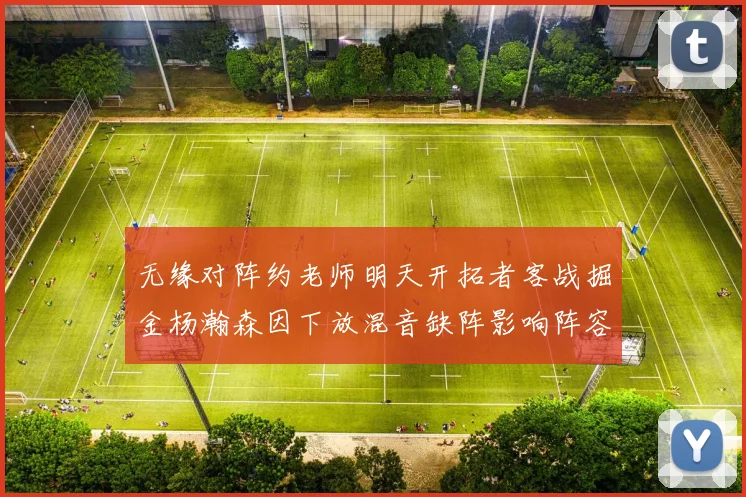 无缘对阵约老师明天开拓者客战掘金杨瀚森因下放混音缺阵影响阵容