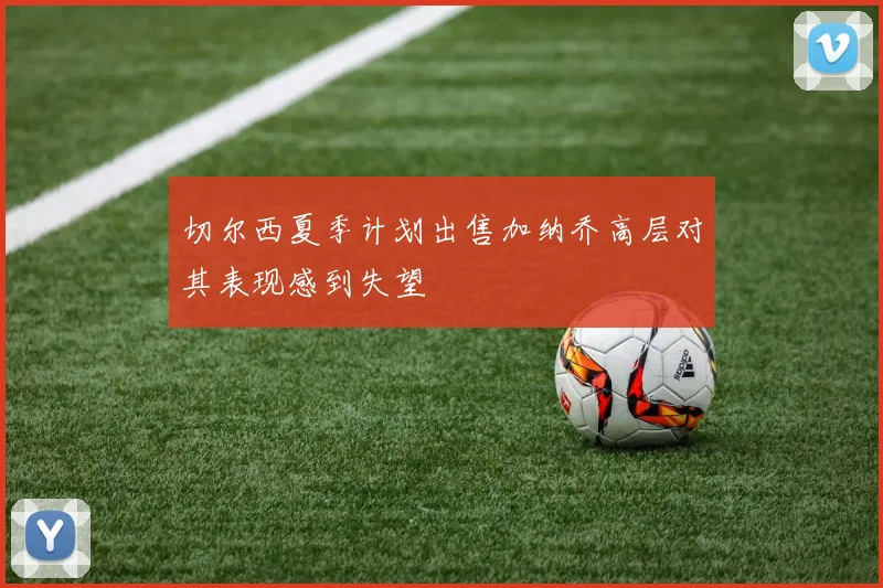切尔西夏季计划出售加纳乔高层对其表现感到失望
