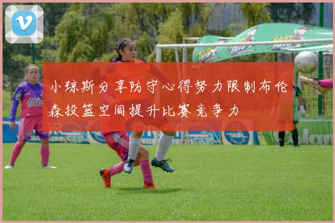 小琼斯分享防守心得努力限制布伦森投篮空间提升比赛竞争力