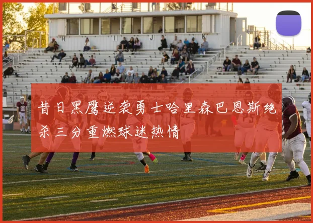 昔日黑鹰逆袭勇士哈里森巴恩斯绝杀三分重燃球迷热情