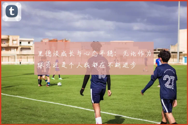 里德谈成长与心态平稳：无论作为球员还是个人我都在不断进步